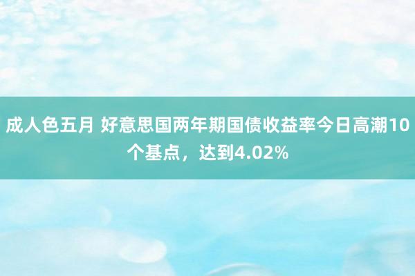 成人色五月 好意思国两年期国债收益率今日高潮10个基点，达到4.02%