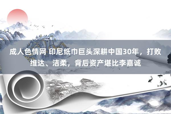 成人色情网 印尼纸巾巨头深耕中国30年，打败维达、洁柔，背后资产堪比李嘉诚