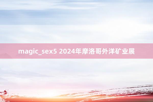 magic_sex5 2024年摩洛哥外洋矿业展