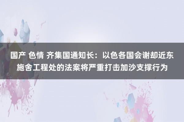 国产 色情 齐集国通知长：以色各国会谢却近东施舍工程处的法案将严重打击加沙支撑行为