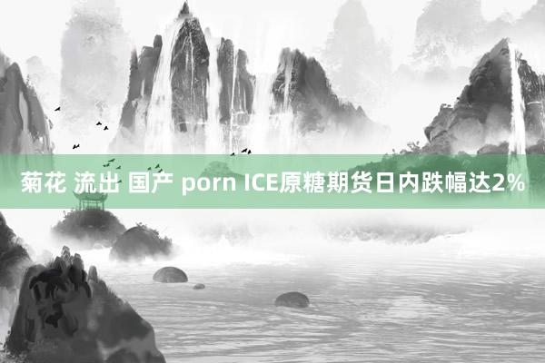 菊花 流出 国产 porn ICE原糖期货日内跌幅达2%