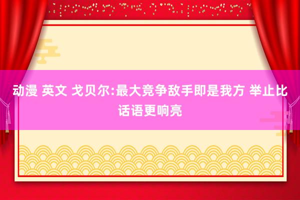 动漫 英文 戈贝尔:最大竞争敌手即是我方 举止比话语更响亮