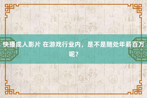 快播成人影片 在游戏行业内，是不是随处年薪百万呢？