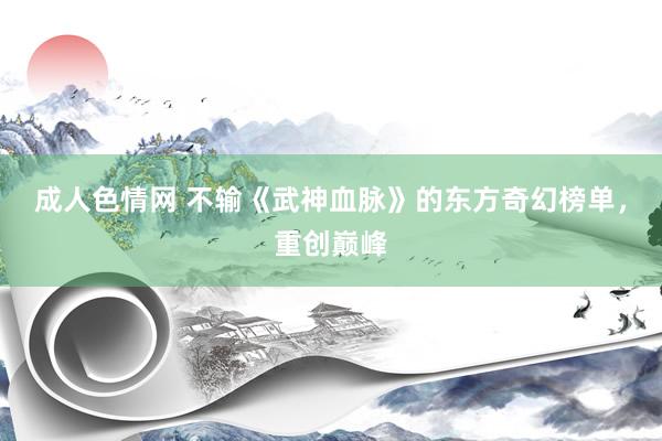 成人色情网 不输《武神血脉》的东方奇幻榜单，重创巅峰