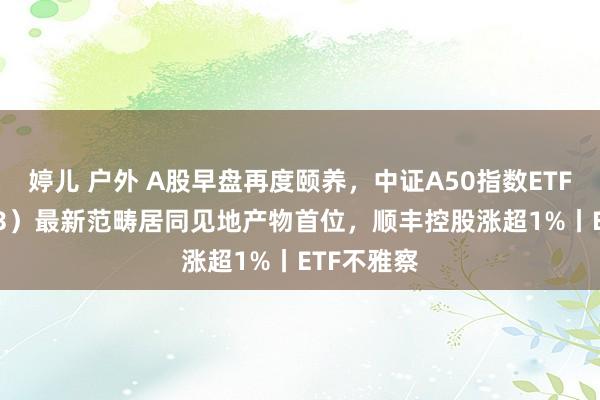 婷儿 户外 A股早盘再度颐养，中证A50指数ETF（159593）最新范畴居同见地产物首位，顺丰控股涨超1%丨ETF不雅察