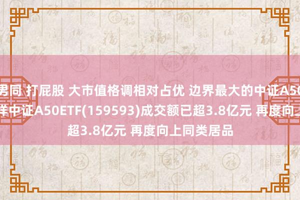 男同 打屁股 大市值格调相对占优 边界最大的中证A50ETF——祯祥中证A50ETF(159593)成交额已超3.8亿元 再度向上同类居品