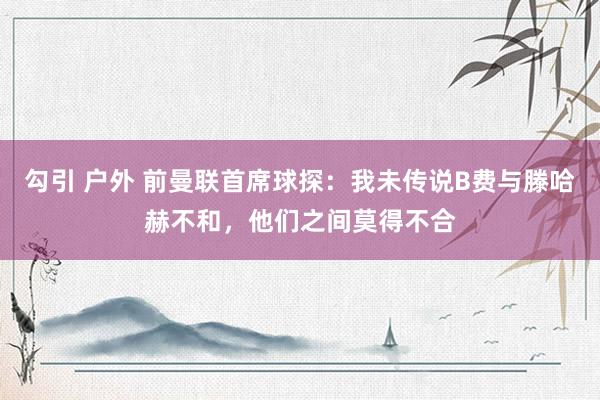 勾引 户外 前曼联首席球探：我未传说B费与滕哈赫不和，他们之间莫得不合