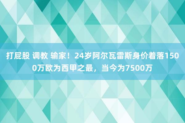 打屁股 调教 输家！24岁阿尔瓦雷斯身价着落1500万欧为西甲之最，当今为7500万