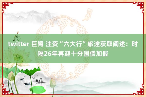 twitter 巨臀 注资“六大行”旅途获取阐述：时隔26年再迎十分国债加握