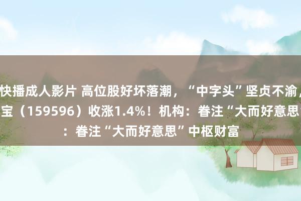 快播成人影片 高位股好坏落潮，“中字头”坚贞不渝，A50ETF华宝（159596）收涨1.4%！机构：眷注“大而好意思”中枢财富