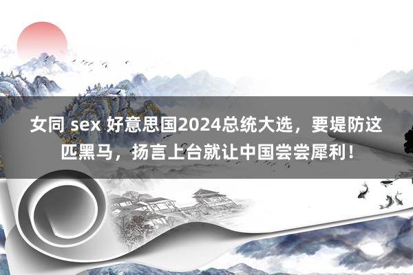 女同 sex 好意思国2024总统大选，要堤防这匹黑马，扬言上台就让中国尝尝犀利！