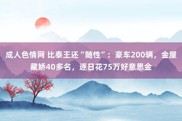 成人色情网 比泰王还“随性”：豪车200辆，金屋藏娇40多名，逐日花75万好意思金