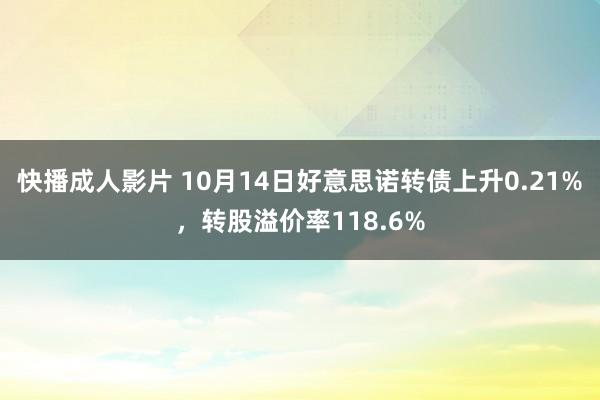 快播成人影片 10月14日好意思诺转债上升0.21%，转股溢价率118.6%