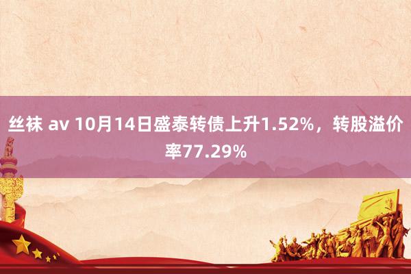 丝袜 av 10月14日盛泰转债上升1.52%，转股溢价率77.29%