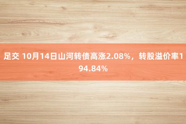 足交 10月14日山河转债高涨2.08%，转股溢价率194.84%