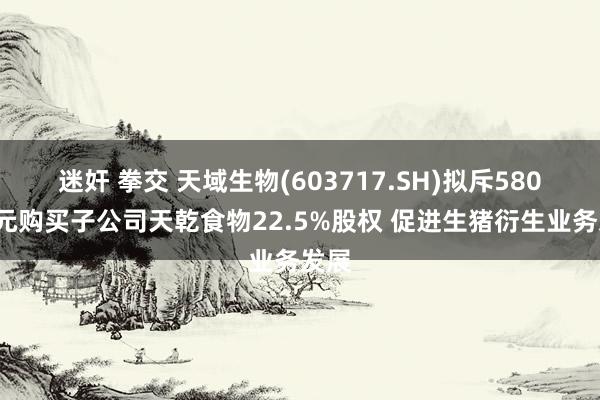 迷奸 拳交 天域生物(603717.SH)拟斥5800万元购买子公司天乾食物22.5%股权 促进生猪衍生业务发展