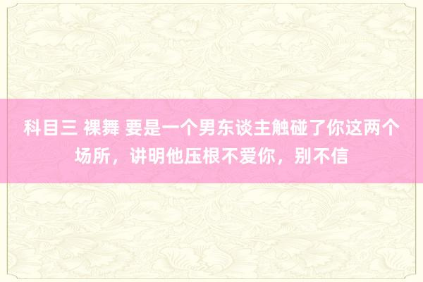 科目三 裸舞 要是一个男东谈主触碰了你这两个场所，讲明他压根不爱你，别不信