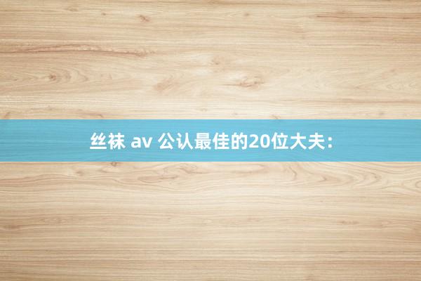 丝袜 av 公认最佳的20位大夫：