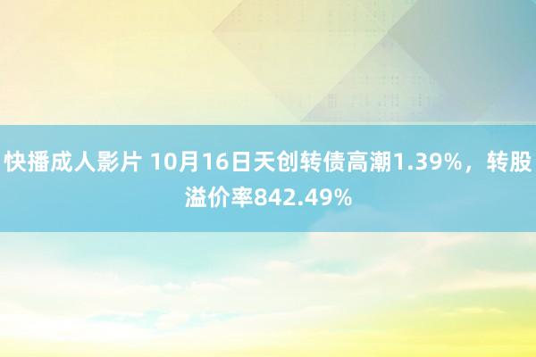 快播成人影片 10月16日天创转债高潮1.39%，转股溢价率842.49%