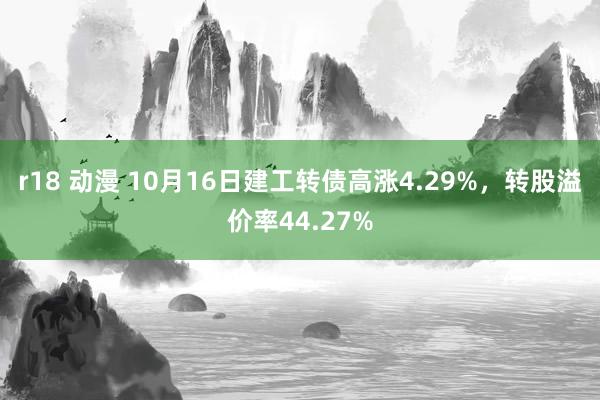 r18 动漫 10月16日建工转债高涨4.29%，转股溢价率44.27%