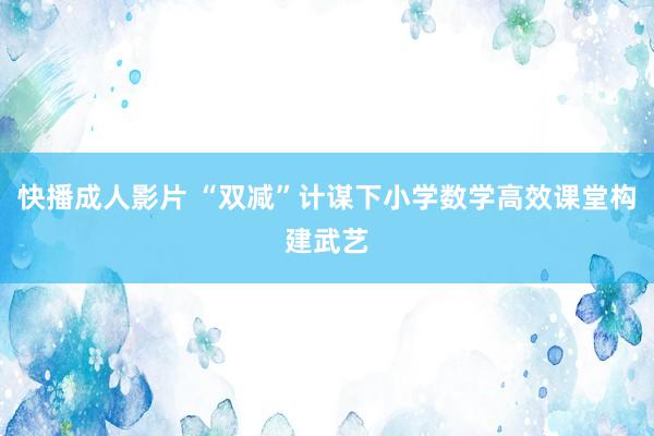 快播成人影片 “双减”计谋下小学数学高效课堂构建武艺