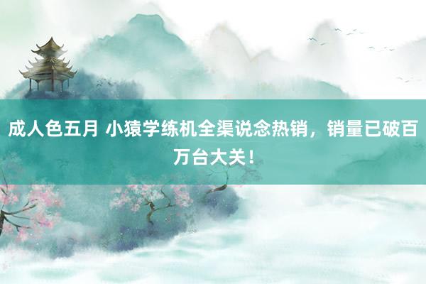 成人色五月 小猿学练机全渠说念热销，销量已破百万台大关！