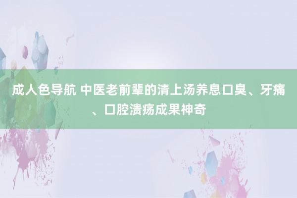 成人色导航 中医老前辈的清上汤养息口臭、牙痛、口腔溃疡成果神奇