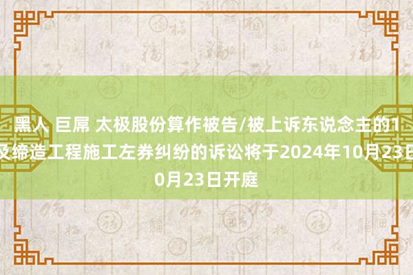 黑人 巨屌 太极股份算作被告/被上诉东说念主的1起波及缔造工程施工左券纠纷的诉讼将于2024年10月23日开庭