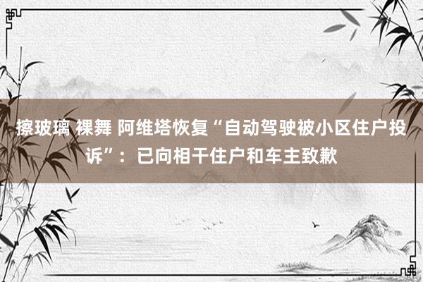 擦玻璃 裸舞 阿维塔恢复“自动驾驶被小区住户投诉”：已向相干住户和车主致歉