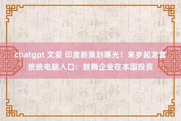 chatgpt 文爱 印度新策划曝光！来岁起龙套统统电脑入口：鼓舞企业在本国投资