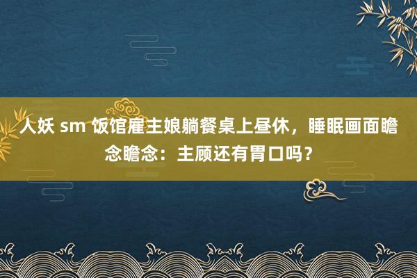 人妖 sm 饭馆雇主娘躺餐桌上昼休，睡眠画面瞻念瞻念：主顾还有胃口吗？