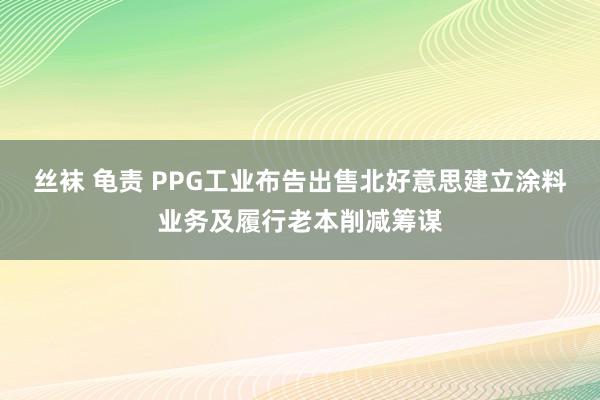 丝袜 龟责 PPG工业布告出售北好意思建立涂料业务及履行老本削减筹谋