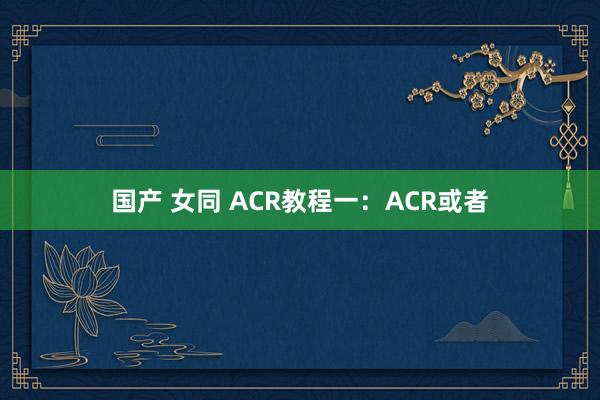 国产 女同 ACR教程一：ACR或者