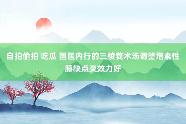 自拍偷拍 吃瓜 国医内行的三棱莪术汤调整增素性膝缺点炎效力好