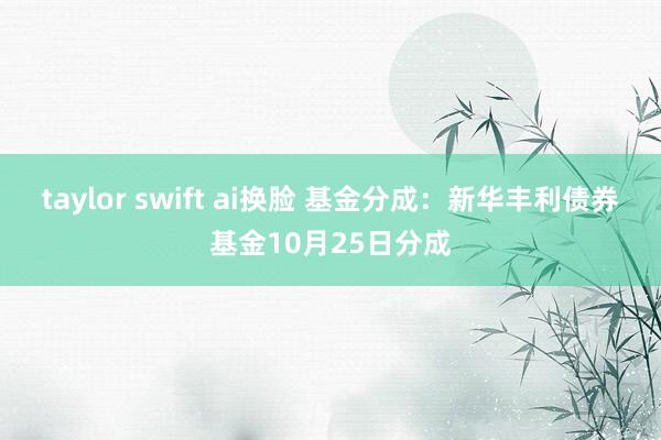 taylor swift ai换脸 基金分成：新华丰利债券基金10月25日分成