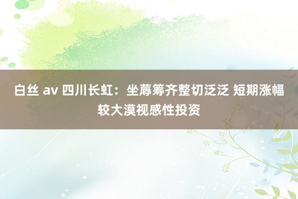 白丝 av 四川长虹：坐蓐筹齐整切泛泛 短期涨幅较大漠视感性投资