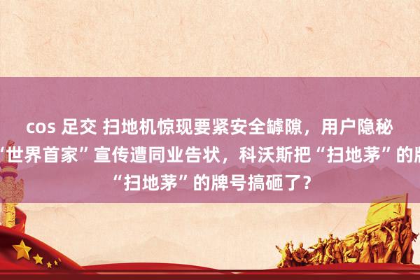 cos 足交 扫地机惊现要紧安全罅隙，用户隐秘“裸奔”，“世界首家”宣传遭同业告状，科沃斯把“扫地茅”的牌号搞砸了？