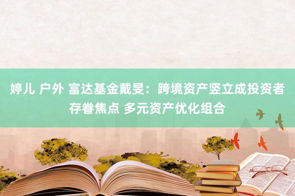 婷儿 户外 富达基金戴旻：跨境资产竖立成投资者存眷焦点 多元资产优化组合