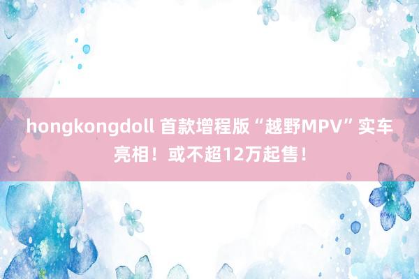 hongkongdoll 首款增程版“越野MPV”实车亮相！或不超12万起售！