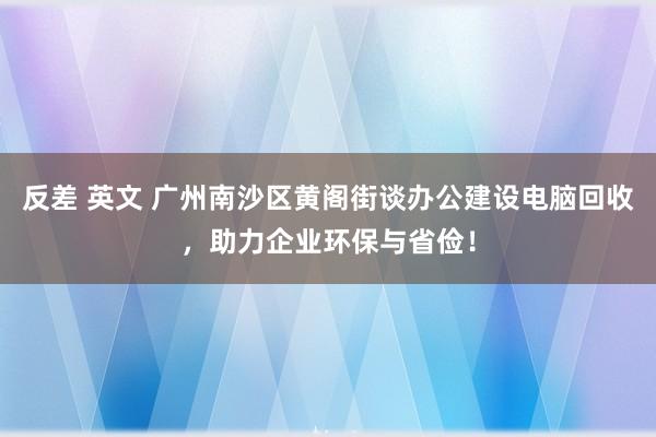 反差 英文 广州南沙区黄阁街谈办公建设电脑回收，助力企业环保与省俭！