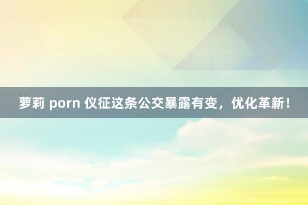 萝莉 porn 仪征这条公交暴露有变，优化革新！