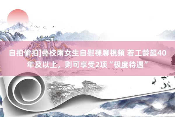 自拍偷拍]藝校兩女生自慰裸聊視頻 若工龄超40年及以上，则可享受2项“极度待遇”