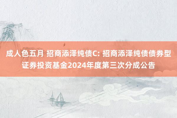 成人色五月 招商添泽纯债C: 招商添泽纯债债券型证券投资基金2024年度第三次分成公告