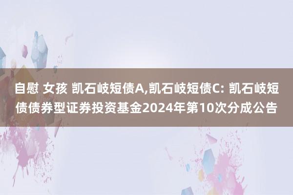 自慰 女孩 凯石岐短债A，凯石岐短债C: 凯石岐短债债券型证券投资基金2024年第10次分成公告