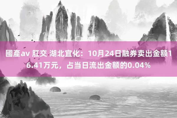 國產av 肛交 湖北宜化：10月24日融券卖出金额16.41万元，占当日流出金额的0.04%