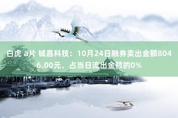 白虎 a片 铖昌科技：10月24日融券卖出金额8046.00元，占当日流出金额的0%