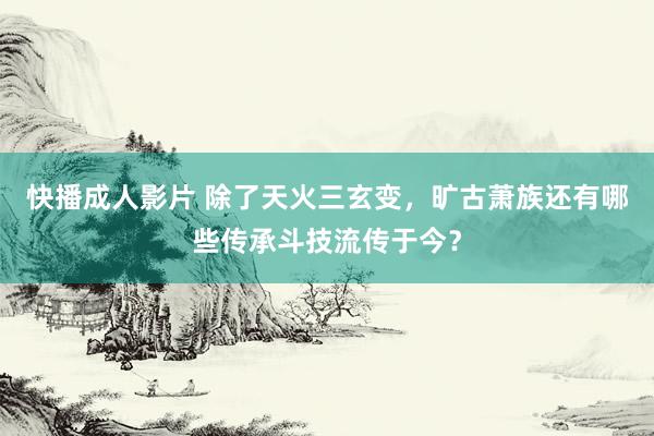 快播成人影片 除了天火三玄变，旷古萧族还有哪些传承斗技流传于今？