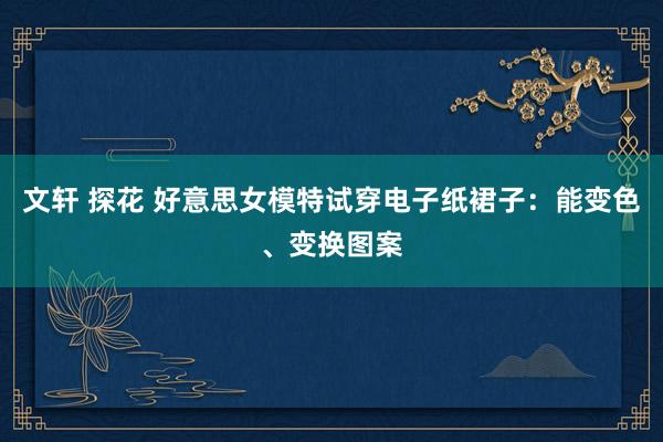 文轩 探花 好意思女模特试穿电子纸裙子：能变色、变换图案