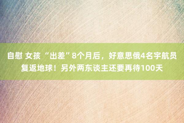 自慰 女孩 “出差”8个月后，好意思俄4名宇航员复返地球！另外两东谈主还要再待100天