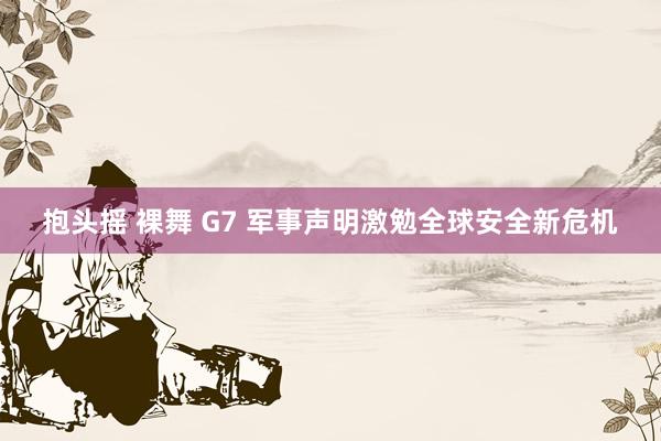 抱头摇 裸舞 G7 军事声明激勉全球安全新危机